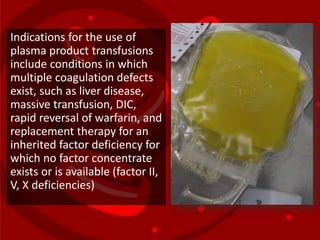 Indications for the use of
plasma product transfusions
include conditions in which
multiple coagulation defects
exist, such as liver disease,
massive transfusion, DIC,
rapid reversal of warfarin, and
replacement therapy for an
inherited factor deficiency for
which no factor concentrate
exists or is available (factor II,
V, X deficiencies)
 