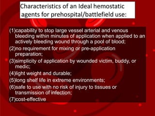 Characteristics of an Ideal hemostatic
agents for prehospital/battlefield use:
(1)capability to stop large vessel arterial and venous
bleeding within minutes of application when applied to an
actively bleeding wound through a pool of blood;
(2)no requirement for mixing or pre-application
preparation;
(3)simplicity of application by wounded victim, buddy, or
medic;
(4)light weight and durable;
(5)long shelf life in extreme environments;
(6)safe to use with no risk of injury to tissues or
transmission of infection;
(7)cost-effective
 