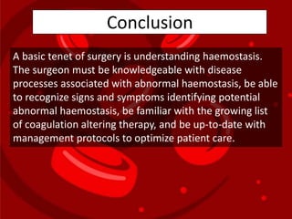 A basic tenet of surgery is understanding haemostasis.
The surgeon must be knowledgeable with disease
processes associated with abnormal haemostasis, be able
to recognize signs and symptoms identifying potential
abnormal haemostasis, be familiar with the growing list
of coagulation altering therapy, and be up-to-date with
management protocols to optimize patient care.
Conclusion
 