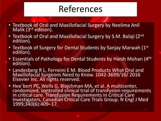 References
• Textbook of Oral and Maxillofacial Surgery by Neelima Anil
Malik (3rd edition).
• Textbook of Oral and Maxillofacial Surgery by S.M. Balaji (2nd
edition).
• Textbook of Surgery for Dental Students by Sanjay Marwah (1st
edition).
• Essentials of Pathology for Dental Students by Harsh Mohan (4th
edition).
• Landesberg R L, Ferneini E M. Blood Products What Oral and
Maxillofacial Surgeons Need to Know. 1042-3699/16/ 2016
Elsevier Inc. All rights reserved.
• Hee´bert PC, Wells G, Blajchman MA, et al. A multicenter,
randomized, controlled clinical trial of transfusion requirements
in critical care. Transfusion Requirements in Critical Care
Investigators, Canadian Critical Care Trials Group. N Engl J Med
1999;340(6):409–17.
 