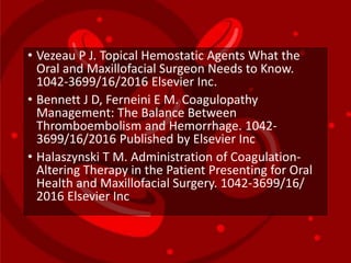 • Vezeau P J. Topical Hemostatic Agents What the
Oral and Maxillofacial Surgeon Needs to Know.
1042-3699/16/2016 Elsevier Inc.
• Bennett J D, Ferneini E M. Coagulopathy
Management: The Balance Between
Thromboembolism and Hemorrhage. 1042-
3699/16/2016 Published by Elsevier Inc
• Halaszynski T M. Administration of Coagulation-
Altering Therapy in the Patient Presenting for Oral
Health and Maxillofacial Surgery. 1042-3699/16/
2016 Elsevier Inc
 