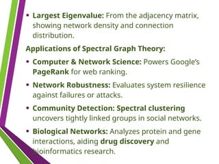• Largest Eigenvalue: From the adjacency matrix,
showing network density and connection
distribution.
Applications of Spectral Graph Theory:
• Computer & Network Science: Powers Google’s
PageRank for web ranking.
• Network Robustness: Evaluates system resilience
against failures or attacks.
• Community Detection: Spectral clustering
uncovers tightly linked groups in social networks.
• Biological Networks: Analyzes protein and gene
interactions, aiding drug discovery and
bioinformatics research.
 