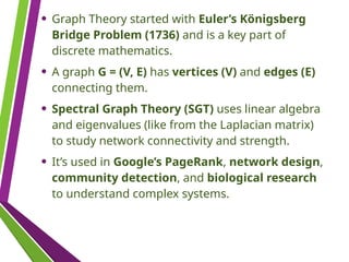 • Graph Theory started with Euler’s Königsberg
Bridge Problem (1736) and is a key part of
discrete mathematics.
• A graph G = (V, E) has vertices (V) and edges (E)
connecting them.
• Spectral Graph Theory (SGT) uses linear algebra
and eigenvalues (like from the Laplacian matrix)
to study network connectivity and strength.
• It’s used in Google’s PageRank, network design,
community detection, and biological research
to understand complex systems.
 