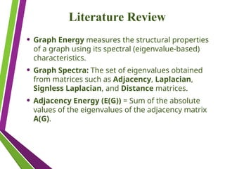 Literature Review
• Graph Energy measures the structural properties
of a graph using its spectral (eigenvalue-based)
characteristics.
• Graph Spectra: The set of eigenvalues obtained
from matrices such as Adjacency, Laplacian,
Signless Laplacian, and Distance matrices.
• Adjacency Energy (E(G)) = Sum of the absolute
values of the eigenvalues of the adjacency matrix
A(G).
 