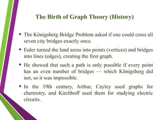 The Birth of Graph Theory (History)
• The Königsberg Bridge Problem asked if one could cross all
seven city bridges exactly once.
• Euler turned the land areas into points (vertices) and bridges
into lines (edges), creating the first graph.
• He showed that such a path is only possible if every point
has an even number of bridges — which Königsberg did
not, so it was impossible.
• In the 19th century, Arthur, Cayley used graphs for
chemistry, and Kirchhoff used them for studying electric
circuits.
 