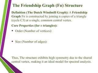 The Friendship Graph (Fn​
) Structure
Definition (The Dutch Windmill Graph): A Friendship
Graph Fn​is constructed by joining n copies of a triangle
(cycle C3​
) at a single, common central vertex.
Core Properties (for n triangles):
• Order (Number of vertices):
• Size (Number of edges):
Thus, The structure exhibits high symmetry due to the shared
central vertex, making it an ideal model for spectral analysis.
 