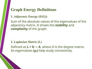 Graph Energy Definitions
1. Adjacency Energy (E(G))
Sum of the absolute values of the eigenvalues of the
adjacency matrix. It shows the stability and
complexity of the graph.
2. Laplacian Matrix (L)
Defined as L = D A
− , where D is the degree matrix.
Its eigenvalues (μᵢ) help study connectivity.
 
