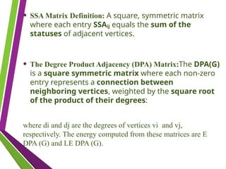 • SSA Matrix Definition: A square, symmetric matrix
where each entry SSAᵢⱼ equals the sum of the
statuses of adjacent vertices.
• The Degree Product Adjacency (DPA) Matrix:The DPA(G)
is a square symmetric matrix where each non-zero
entry represents a connection between
neighboring vertices, weighted by the square root
of the product of their degrees:
where di​and dj​are the degrees of vertices vi​ and vj​
,
respectively. The energy computed from these matrices are E
DPA​(G) and LE DPA​(G).
 