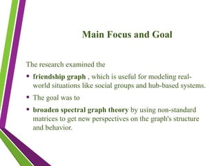 Main Focus and Goal
The research examined the
• friendship graph , which is useful for modeling real-
world situations like social groups and hub-based systems.
• The goal was to
• broaden spectral graph theory by using non-standard
matrices to get new perspectives on the graph's structure
and behavior.
 