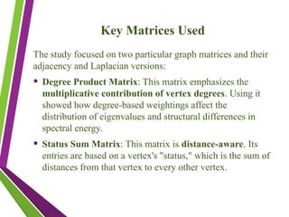 Key Matrices Used
The study focused on two particular graph matrices and their
adjacency and Laplacian versions:
• Degree Product Matrix: This matrix emphasizes the
multiplicative contribution of vertex degrees. Using it
showed how degree-based weightings affect the
distribution of eigenvalues and structural differences in
spectral energy.
• Status Sum Matrix: This matrix is distance-aware. Its
entries are based on a vertex's "status," which is the sum of
distances from that vertex to every other vertex.
 