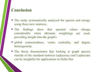 Conclusion
• The study systematically analyzed the spectra and energy
using these new matrices.
• The findings show that spectral values change
considerably when alternate weightings are used,
providing insight into the graph's
• global connectedness, vertex centrality, and degree
heterogeneity.
• The thesis demonstrates that looking at graph spectra
outside of the standard matrices (adjacency and Laplacian)
can be insightful for applications in fields like
 