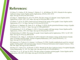 References:
[1] Abreu, N., Cardoso, D. M., Gutman, I., Martins, E. A., & Robbiano, M. (2011). Bounds for the signless
Laplacian energy. Linear Algebra and Its Applications, 435(10), 2365–2374.
https://doi.org/10.1016/j.laa.2010.10.021
[2] Adiga, C., Balakrishnan, R., & So, W. (2010). The skew energy of a digraph. Linear Algebra and Its
Applications, 432(8), 1825–1835. https://doi.org/10.1016/j.laa.2009.11.034
[3] Akbari, S., & Lin, H. (2023). Improved lower bound on the energy of line graphs. Linear Algebra and Its
Applications, 674, 1–14. https://doi.org/10.1016/j.laa.2023.05.023
[4] Alhevaz, A., Baghipur, M., Ganie, H. A., & Shang, Y. (2019). On the generalized distance energy of graphs.
Mathematics, 8(1), Article 17. https://doi.org/10.3390/math8010017
[5] Andriantiana, E. O. D., & Wagner, S. (2011). Unicyclic graphs with large energy. Linear Algebra and Its
Applications, 435(6), 1399–1414. https://doi.org/10.1016/j.laa.2011.03.013
[6] Balakrishnan, R. (2004). The energy of a graph. Linear Algebra and Its Applications, 387(1–3), 287–295.
https://doi.org/10.1016/j.laa.2004.02.038
[7] Bozkurt, Ş. B., Adiga, C., & Bozkurt, D. (2013). Bounds on the distance energy and the distance Estrada
index of strongly quotient graphs. Journal of Applied Mathematics, 2013, Article ID 681019, 1–6.
https://doi.org/10.1155/2013/681019
[8] Caporossi, G., Čvetković, D., Gutman, I., & Hansen, P. (1999). Variable neighborhood search for extremal
graphs: Finding graphs with extremal energy. Journal of Chemical Information and Computer Sciences, 39(6),
984–996. https://doi.org/10.1021/ci9801419
[9] Chat, B. A., Ganie, H. A., & Pirzada, S. (2021). Bounds for the skew Laplacian energy of weighted digraphs.
Afrika Mathematika, 32, 745–756. https://doi://doi.org/10.1007/s13370-020-00858-2
[10] Chen, X., Li, X., & Lian, H. (2013). The skew energy of random oriented graphs. Linear Algebra and Its
Applications, 438, 4547–4556. https://doi.org/10.1016/j.laa.2013.02.007
 
