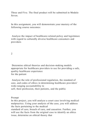 Three and Five. The final product will be submitted in Module
Seven.
In this assignment, you will demonstrate your mastery of the
following course outcomes:
Analyze the impact of healthcare-related policy and legislature
with regard to culturally diverse healthcare consumers and
providers
2
Determine ethical theories and decision-making models
appropriate for healthcare providers to use for providing a safe,
quality healthcare experience
for the patient
Analyze the role of professional regulation, the standard of
care, and codes of ethics in determining healthcare providers'
wide-ranging accountability to
self, their profession, their patients, and the public
Prompt
In this project, you will analyze a court case involving medical
malpractice. Using your analysis of the case, you will address
the facts pertaining to the medical
standard of care, breach of care, and causation. Further, you
will use the facts from the original case to identify an ethics
issue, determine an ethical theory that
 