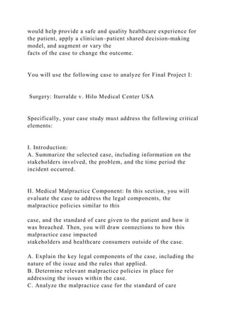 would help provide a safe and quality healthcare experience for
the patient, apply a clinician–patient shared decision-making
model, and augment or vary the
facts of the case to change the outcome.
You will use the following case to analyze for Final Project I:
Surgery: Iturralde v. Hilo Medical Center USA
Specifically, your case study must address the following critical
elements:
I. Introduction:
A. Summarize the selected case, including information on the
stakeholders involved, the problem, and the time period the
incident occurred.
II. Medical Malpractice Component: In this section, you will
evaluate the case to address the legal components, the
malpractice policies similar to this
case, and the standard of care given to the patient and how it
was breached. Then, you will draw connections to how this
malpractice case impacted
stakeholders and healthcare consumers outside of the case.
A. Explain the key legal components of the case, including the
nature of the issue and the rules that applied.
B. Determine relevant malpractice policies in place for
addressing the issues within the case.
C. Analyze the malpractice case for the standard of care
 