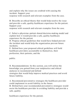 and explain why the issues are credited with causing the
incident. Support your
response with research and relevant examples from the case.
B. Describe an ethical theory that would help resolve the issue
and provide a safe, quality healthcare experience for the patient.
Support your
response with research and relevant examples from the case.
C. Select a physician–patient shared decision-making model and
explain how it would provide a safe, quality healthcare
experience for the patient
D. Propose ethical guidelines that would have helped prevent
the incident and would help the organization prevent future
incidents.
E. Defend how your proposed ethical guidelines will hold
healthcare providers accountable to themselves, their
profession, their patients, and the
public.
II. Recommendations: In this section, you will utilize the
knowledge you gained from your malpractice and ethical
analyses to recommend and defend
strategies that would help improve medical practices and avoid
future liability.
A. Recommend preventative strategies the healthcare provider
could implement to avoid liability in the future.
B. Defend how your recommended preventative strategies would
assist the healthcare provider in avoiding liability and provide a
safe, quality
healthcare experience for the patient.
 