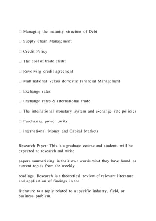 e cost of trade credit
arity
Research Paper: This is a graduate course and students will be
expected to research and write
papers summarizing in their own words what they have found on
current topics from the weekly
readings. Research is a theoretical review of relevant literature
and application of findings in the
literature to a topic related to a specific industry, field, or
business problem.
 