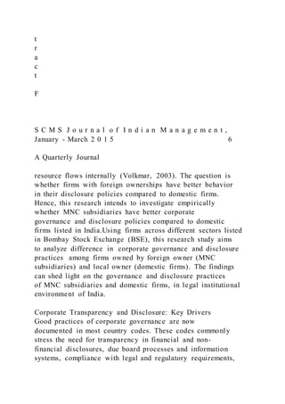 t
r
a
c
t
F
S C M S J o u r n a l o f I n d i a n M a n a g e m e n t ,
January - March 2 0 1 5 6
A Quarterly Journal
resource flows internally (Volkmar, 2003). The question is
whether firms with foreign ownerships have better behavior
in their disclosure policies compared to domestic firms.
Hence, this research intends to investigate empirically
whether MNC subsidiaries have better corporate
governance and disclosure policies compared to domestic
firms listed in India.Using firms across different sectors listed
in Bombay Stock Exchange (BSE), this research study aims
to analyze difference in corporate governance and disclosure
practices among firms owned by foreign owner (MNC
subsidiaries) and local owner (domestic firms). The findings
can shed light on the governance and disclosure practices
of MNC subsidiaries and domestic firms, in legal institutional
environment of India.
Corporate Transparency and Disclosure: Key Drivers
Good practices of corporate governance are now
documented in most country codes. These codes commonly
stress the need for transparency in financial and non-
financial disclosures, due board processes and information
systems, compliance with legal and regulatory requirements,
 