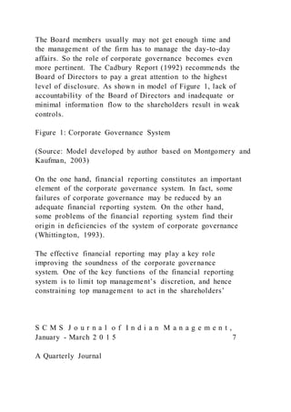 The Board members usually may not get enough time and
the management of the firm has to manage the day-to-day
affairs. So the role of corporate governance becomes even
more pertinent. The Cadbury Report (1992) recommends the
Board of Directors to pay a great attention to the highest
level of disclosure. As shown in model of Figure 1, lack of
accountability of the Board of Directors and inadequate or
minimal information flow to the shareholders result in weak
controls.
Figure 1: Corporate Governance System
(Source: Model developed by author based on Montgomery and
Kaufman, 2003)
On the one hand, financial reporting constitutes an important
element of the corporate governance system. In fact, some
failures of corporate governance may be reduced by an
adequate financial reporting system. On the other hand,
some problems of the financial reporting system find their
origin in deficiencies of the system of corporate governance
(Whittington, 1993).
The effective financial reporting may play a key role
improving the soundness of the corporate governance
system. One of the key functions of the financial reporting
system is to limit top management’s discretion, and hence
constraining top management to act in the shareholders’
S C M S J o u r n a l o f I n d i a n M a n a g e m e n t ,
January - March 2 0 1 5 7
A Quarterly Journal
 
