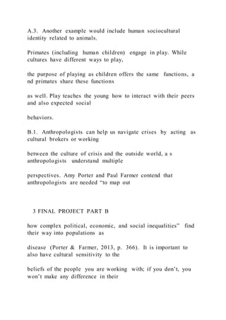 A.3. Another example would include human sociocultural
identity related to animals.
Primates (including human children) engage in play. While
cultures have different ways to play,
the purpose of playing as children offers the same functions, a
nd primates share these functions
as well. Play teaches the young how to interact with their peers
and also expected social
behaviors.
B.1. Anthropologists can help us navigate crises by acting as
cultural brokers or working
between the culture of crisis and the outside world, a s
anthropologists understand multiple
perspectives. Amy Porter and Paul Farmer contend that
anthropologists are needed “to map out
3 FINAL PROJECT PART B
how complex political, economic, and social inequalities” find
their way into populations as
disease (Porter & Farmer, 2013, p. 366). It is important to
also have cultural sensitivity to the
beliefs of the people you are working with; if you don’t, you
won’t make any difference in their
 
