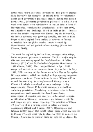 rather than return on capital investment. This policy created
little incentive for managers of private firms to voluntarily
adopt good governance practices. Hence, during this period
(1947-1991), corporate governance practices in India, which
were considered to be comparable to that of British firms at
independence, considerably deteriorated. In the year 1992,
the Securities and Exchange Board of India (SEBI) - India’s
securities market regulator was formed. By the mid-1990s,
the Indian economy was growing steadily, and Indian firms
began to seek capital from variety of sources to finance
expansion into the global market spaces created by
liberalization and the growth of outsourcing (Black and
Khanna, 2007).
The need for capital by Indian firms, amongst other things,
led to corporate governance reforms. The first major step in
this area was setting up of the Confederations of Indian
Industry (CII) Code for Desirable Corporate Governance in
1998 (Sanan, 2011). The code published in April 1998
comprised seventeen recommendations. A year later, in May
1999, SEBI announced the formation of the Kumar Mangalam
Birla committee, which was tasked with proposing corporate
governance reforms. These reforms became ‘Clause 49’ so
named because they were implemented through a new
Clause 49, which was added to stock exchange listing
requirements. Clause 49 has both mandatory as well as
voluntary provisions. Mandatory provisions relate to board
composition, audit committees, board procedures,
management discussion and analysis in the annual reports,
certification of financial statements and internal controls,
and corporate governance reporting. The adoption of Clause
49 was viewed as a turning point in Indian corporate
governance (Black and Khanna, 2007). Dharmapala and
Khanna (2013) report that small Indian firms which are subject
to Clause 49 react positively to plans by SEBI to enforce the
Clause 49, relative to similar firms not subject to Clause 49.
 