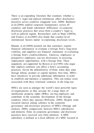 There is an expanding literature that examines whether a
country’s legal and judicial institutions affect disclosures
practices across countries (Jaggiand Low, 2000). Bushman
et al.(2004) studied corporate transparency across 45
countries and found substantial differences in corporate
disclosure practices that arose from a country’s legal as
well as judicial regime. Researchers such as Hope (2003b),
and Francis et al.(2005) also found that country-level
institutional factors matter in explaining disclosure l evels.
Khanna et al.(2004) pointed out that customers require
financial information to evaluate a foreign firm’s long-term
viability, and suppliers use financial statements in evaluating
a foreign firm’s creditworthiness. Likewise, employees or
prospective employees can use disclosures in assessing
employment opportunities with a foreign firm. These
arguments are supported by Bowen et al.(1995) who argue
that implicit contracts can affect a firm’s accounting
practices. Given the unfamiliarity of firms when they enter
foreign labour, product or capital markets first time, MNCs
have incentives to provide additional information in order
to establish and maintain a reputation. This can reduce costs
associated with these relational contracts in the long-run.
MNCs are seen as amongst the world’s most powerful types
of organizations as they account for a large share of
intellectual property rights (IPRs), are big employers and
contribute to the economic development of the foreign
countries where they operate (Williams, 2009). Despite some
research interest among scholars in the corporate
governance and disclosure practices of MNCs (Strange and
Jackson, 2008), comparisons between MNCs subsidiaries
and domestic firms on corporate governance and disclosure
practices have received very little attention. A MNC
subsidiary is defined as a local affiliate of a MNC located in
 