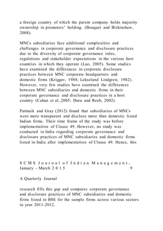 a foreign country of which the parent company holds majority
ownership in promoters’ holding. (Bouquet and Birkinshaw,
2008).
MNCs subsidiaries face additional complexities and
challenges in corporate governance and disclosure practices
due to the diversity of corporate governance rules,
regulations and stakeholder expectations in the various host
countries in which they operate (Luo, 2005). Some studies
have examined the differences in corporate disclosure
practices between MNC corporate headquarters and
domestic firms (Krigger, 1988; Lekseland Lindgren, 1982).
However, very few studies have examined the differences
between MNC subsidiaries and domestic firms in their
corporate governance and disclosure practices in a host
country (Cahan et al.,2005; Duru and Reeb, 2002).
Pattnaik and Gray (2012) found that subsidiaries of MNCs
were more transparent and disclose more than domestic listed
Indian firms. Their time frame of the study was before
implementation of Clause 49. However, no study was
conducted in India regarding corporate governance and
disclosure practices of MNC subsidiaries and domestic firms
listed in India after implementation of Clause 49. Hence, this
S C M S J o u r n a l o f I n d i a n M a n a g e m e n t ,
January - March 2 0 1 5 9
A Quarterly Journal
research fills this gap and compares corporate governance
and disclosure practices of MNC subsidiaries and domestic
firms listed in BSE for the sample firms across various sectors
in year 2011-2012.
 