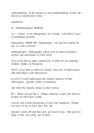 understandings of the disease or your understanding of how the
disease is manifested in that
population.
II. Anthropological Methods
A.1. I chose to do ethnography in a village with known cases
of multidrug-resistant
tuberculosis (MDR TB). Ethnography was the best option for
me, a s I am a cultural
anthropologist. Ethnography allows you to observe people’s
actions and participate in t heir daily
lives to be able to make connections in what we are studying
(Ember, Ember, & Peregrine,
2015). I was able to interview family survivors of tuberculosis
and individuals with tuberculosis
to see if I could understand the cultural patterns of how
tuberculosis spreads within a community
and what this disease means to their culture.
B.1. When you go into a village studying a topic like disease,
people are obviously a little
curious and a little distrusting of your true intentions. People
are wary of you at first, but t hen the
newness wears off and they just get used to you. One positive
thing is that you really get to know
 