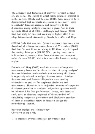 The accuracy and dispersion of analysts’ forecast depend
on, and reflect the extent to which firms disclose information
in the markets (Healy and Palepu, 2001). Prior research have
demonstrated that corporate disclosure is positively linked
to analysts’ forecast accuracy and negatively to the
dispersion among analysts covering a given firm in their
forecasts (Bhat et al.,2006). Ashbaugh and Pincus (2001)
find that analysts’ forecast accuracy is higher after firms
adopt International Accounting Standards (IAS), and Hope
(2003a) finds that analysts’ forecast accuracy improves when
firm-level disclosure increases. Leuz and Verrecchia (2000)
find that German firms switching to US Generally Accepted
Accounting Principles (US GAAP) reporting have lower
information asymmetry than firms that continue to report
under German GAAP, which is a lower disclosure-reporting
regime.
Pattnaik and Gray (2012) used the measure of corporate
transparency based on the characteristics of equity analysts’
forecast behaviour and conclude that voluntary disclosure
is negatively related to analyst forecast errors. Analyst
forecast error and forecast dispersion were used by
researchers as proxies for corporate disclosure and
transparency. However, it is subjective measure of corporate
disclosure practices as analysts’ subjective opinions could
be influenced by firm performance. Hence, this research
study uses an alternate approach of direct method of
calculating corporate governance and disclosure practices
of firms as described below in research design and
methodology section.
Research Design and Methodology
Objective of the Study
1. To measure overall corporate governance and
 