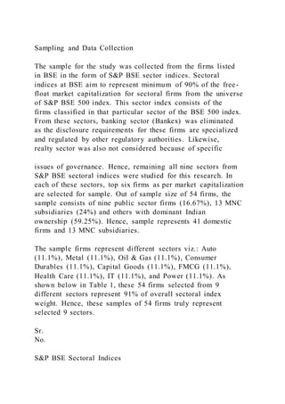 Sampling and Data Collection
The sample for the study was collected from the firms listed
in BSE in the form of S&P BSE sector indices. Sectoral
indices at BSE aim to represent minimum of 90% of the free-
float market capitalization for sectoral firms from the universe
of S&P BSE 500 index. This sector index consists of the
firms classified in that particular sector of the BSE 500 index.
From these sectors, banking sector (Bankex) was eliminated
as the disclosure requirements for these firms are specialized
and regulated by other regulatory authorities. Likewise,
realty sector was also not considered because of specific
issues of governance. Hence, remaining all nine sectors from
S&P BSE sectoral indices were studied for this research. In
each of these sectors, top six firms as per market capitalization
are selected for sample. Out of sample size of 54 firms, the
sample consists of nine public sector firms (16.67%), 13 MNC
subsidiaries (24%) and others with dominant Indian
ownership (59.25%). Hence, sample represents 41 domestic
firms and 13 MNC subsidiaries.
The sample firms represent different sectors viz.: Auto
(11.1%), Metal (11.1%), Oil & Gas (11.1%), Consumer
Durables (11.1%), Capital Goods (11.1%), FMCG (11.1%),
Health Care (11.1%), IT (11.1%), and Power (11.1%). As
shown below in Table 1, these 54 firms selected from 9
different sectors represent 91% of overall sectoral index
weight. Hence, these samples of 54 firms truly represent
selected 9 sectors.
Sr.
No.
S&P BSE Sectoral Indices
 