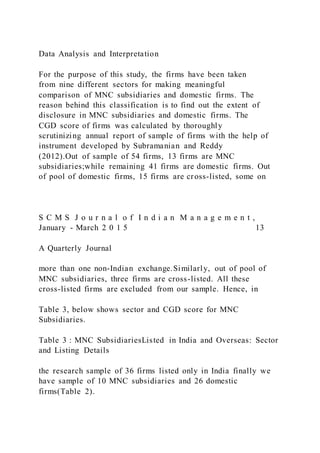 Data Analysis and Interpretation
For the purpose of this study, the firms have been taken
from nine different sectors for making meaningful
comparison of MNC subsidiaries and domestic firms. The
reason behind this classification is to find out the extent of
disclosure in MNC subsidiaries and domestic firms. The
CGD score of firms was calculated by thoroughly
scrutinizing annual report of sample of firms with the help of
instrument developed by Subramanian and Reddy
(2012).Out of sample of 54 firms, 13 firms are MNC
subsidiaries;while remaining 41 firms are domestic firms. Out
of pool of domestic firms, 15 firms are cross-listed, some on
S C M S J o u r n a l o f I n d i a n M a n a g e m e n t ,
January - March 2 0 1 5 13
A Quarterly Journal
more than one non-Indian exchange.Similarly, out of pool of
MNC subsidiaries, three firms are cross-listed. All these
cross-listed firms are excluded from our sample. Hence, in
Table 3, below shows sector and CGD score for MNC
Subsidiaries.
Table 3 : MNC SubsidiariesListed in India and Overseas: Sector
and Listing Details
the research sample of 36 firms listed only in India finally we
have sample of 10 MNC subsidiaries and 26 domestic
firms(Table 2).
 