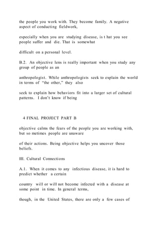 the people you work with. They become family. A negative
aspect of conducting fieldwork,
especially when you are studying disease, is t hat you see
people suffer and die. That is somewhat
difficult on a personal level.
B.2. An objective lens is really important when you study any
group of people as an
anthropologist. While anthropologists seek to explain the world
in terms of “the other,” they also
seek to explain how behaviors fit into a larger set of cultural
patterns. I don’t know if being
4 FINAL PROJECT PART B
objective calms the fears of the people you are working with,
but so metimes people are unaware
of their actions. Being objective helps you uncover those
beliefs.
III. Cultural Connections
A.1. When it comes to any infectious disease, it is hard to
predict whether a certain
country will or will not become infected with a disease at
some point in time. In general terms,
though, in the United States, there are only a few cases of
 