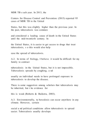 MDR TB e ach year. In 2013, the
Centers for Disease Control and Prevention (2015) reported 95
cases of MDR TB in the United
States, but this was slightly higher than the previous year. In
the past, tuberculosis was common
and considered a leading cause of death in the United States
until the mid-twentieth century. In
the United States, it is easier to get access to drugs that treat
tuberculosis, s o this would also help
ease the spread of tuberculosis.
A.2. In terms of biology, I believe it would be difficult for my
family to contract
tuberculosis in the United States, but it is not impossible.
Tuberculosis spreads by coughing, a nd
usually an individual needs to have prolonged exposure to
tuberculosis to develop the disease.
There is some suggestion among scholars that tuberculosis may
be inherited, but t he evidence for
this is weak (Roberts & Buikstra, 2003).
A.3. Environmentally, tu berculosis can occur anywhere in any
climate. However, certain
social a nd political conditions allow tuberculosis to spread
easier. Tuberculosis usually develops
 