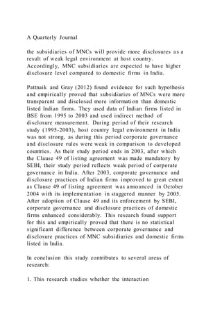 A Quarterly Journal
the subsidiaries of MNCs will provide more disclosures as a
result of weak legal environment at host country.
Accordingly, MNC subsidiaries are expected to have higher
disclosure level compared to domestic firms in India.
Pattnaik and Gray (2012) found evidence for such hypothesis
and empirically proved that subsidiaries of MNCs were more
transparent and disclosed more information than domestic
listed Indian firms. They used data of Indian firms listed in
BSE from 1995 to 2003 and used indirect method of
disclosure measurement. During period of their research
study (1995-2003), host country legal environment in India
was not strong, as during this period corporate governance
and disclosure rules were weak in comparison to developed
countries. As their study period ends in 2003, after which
the Clause 49 of listing agreement was made mandatory by
SEBI, their study period reflects weak period of corporate
governance in India. After 2003, corporate governance and
disclosure practices of Indian firms improved to great extent
as Clause 49 of listing agreement was announced in October
2004 with its implementation in staggered manner by 2005.
After adoption of Clause 49 and its enforcement by SEBI,
corporate governance and disclosure practices of domestic
firms enhanced considerably. This research found support
for this and empirically proved that there is no statistical
significant difference between corporate governance and
disclosure practices of MNC subsidiaries and domestic firms
listed in India.
In conclusion this study contributes to several areas of
research:
1. This research studies whether the interaction
 
