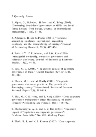 A Quarterly Journal
2. Alpay, G., M.Bodur, H.Ener, and C. Talug (2005).
“Comparing board-level governance at MNEs and local
firms: Lessons from Turkey.”Journal of International
Management, 11(1), 67-86.
3. Ashbaugh, H. and M.Pincus (2001). “Domestic
accounting standards, international accounting
standards, and the predictability of earnings.”Journal
of Accounting Research, 39(3), 417-434.
4. Baek, H.Y., D.R.Johnson, and J.W. Kim (2009).
“Managerial ownership, corporate governance and
voluntary disclosure.”Journal of Business & Economic
Studies, 15(2), 44-61.
5. Baxi, C. V. (2005). “The current context of corporate
governance in India.” Global Business Review, 6(2),
303-314.
6. Bhasin, M. L. and M. Reddy (2011). “Corporate
governance disclosure practices: The portrait of a
developing country.”International Review of Business
Research Papers,7(1), 393-419.
7. Bhat, G., O-E. Hope, and T. Kang (2006). “Does corporate
governance transparency affect theaccuracy of analyst
forecast?”Accounting and Finance, 46(5), 715-732.
8. Bhattacharyya, A. K. and S. V. Rao (2004). “Economic
impact of ‘regulation on corporate governance’:
Evidence from India.” No. 486. Working Paper.
9. Black, B. S. and V. S. Khanna (2007). “Can corporate
 