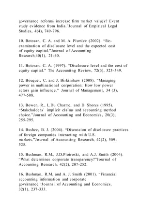 governance reforms increase firm market values? Event
study evidence from India.”Journal of Empirical Legal
Studies, 4(4), 749-796.
10. Botosan, C. A. and M. A. Plumlee (2002). “Re-
examination of disclosure level and the expected cost
of equity capital.”Journal of Accounting
Research,40(1), 21-40.
11. Botosan, C. A. (1997). “Disclosure level and the cost of
equity capital.” The Accounting Review, 72(3), 323-349.
12. Bouquet, C. and J. Birkinshaw (2008). “Managing
power in multinational corporation: How low power
actors gain influence.” Journal of Management, 34 (3),
477-508.
13. Bowen, R., L.Du Charme, and D. Shores (1995).
“Stakeholders’ implicit claims and accounting method
choice.”Journal of Accounting and Economics, 20(3),
255-295.
14. Bushee, B. J. (2004). “Discussion of disclosure practices
of foreign companies interacting with U.S.
markets.”Journal of Accounting Research, 42(2), 509-
525.
15. Bushman, R.M., J.D.Piotroski, and A.J. Smith (2004).
“What determines corporate transparency?”Journal of
Accounting Research, 42(2), 207-252.
16. Bushman, R.M. and A. J. Smith (2001). “Financial
accounting information and corporate
governance.”Journal of Accounting and Economics,
32(1), 237-333.
 