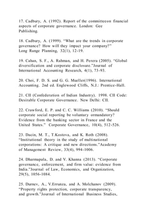 17. Cadbury, A. (1992). Report of the committeeon financial
aspects of corporate governance. London: Gee
Publishing.
18. Cadbury, A. (1999). “What are the trends in corporate
governance? How will they impact your company?”
Long Range Planning, 32(1), 12-19.
19. Cahan, S. F., A. Rahman, and H. Perera (2005). “Global
diversification and corporate disclosure.”Journal of
International Accounting Research, 4(1), 73-93.
20. Choi, F. D. S. and G. G. Mueller(1996). International
Accounting. 2nd ed. Englewood Cliffs, N.J.: Prentice-Hall.
21. CII (Confederation of Indian Industry). 1998. CII Code:
Desirable Corporate Governance. New Delhi: CII.
22. Crawford, E. P. and C. C. Williams (2010). “Should
corporate social reporting be voluntary ormandatory?
Evidence from the banking sector in France and the
United States.” Corporate Governance, 10(4), 512-526.
23. Dacin, M. T., T.Kostova, and K. Roth (2008).
“Institutional theory in the study of multinational
corporations: A critique and new directions.”Academy
of Management Review, 33(4), 994-1006.
24. Dharmapala, D. and V. Khanna (2013). “Corporate
governance, enforcement, and firm value: evidence from
India.”Journal of Law, Economics, and Organization,
29(5), 1056-1084.
25. Durnev, A., V.Errunza, and A. Molchanov (2009).
“Property rights protection, corporate transparency,
and growth.”Journal of International Business Studies,
 