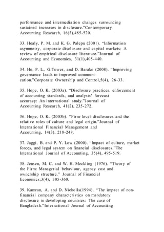 performance and intermediation changes surrounding
sustained increases in disclosure.”Contemporary
Accounting Research, 16(3),485-520.
33. Healy, P. M. and K. G. Palepu (2001). “Information
asymmetry, corporate disclosure and capital markets: A
review of empirical disclosure literature.”Journal of
Accounting and Economics, 31(1),405-440.
34. Ho, P. L., G.Tower, and D. Barako (2008). “Improving
governance leads to improved communi-
cation.”Corporate Ownership and Control,5(4), 26-33.
35. Hope, O. K. (2003a). “Disclosure practices, enforcement
of accounting standards, and analysts’ forecast
accuracy: An international study.”Journal of
Accounting Research, 41(2), 235-272.
36. Hope, O. K. (2003b). “Firm-level disclosures and the
relative roles of culture and legal origin.”Journal of
International Financial Management and
Accounting, 14(3), 218-248.
37. Jaggi, B. and P. Y. Low (2000). “Impact of culture, market
forces, and legal system on financial disclosures.”The
International Journal of Accounting, 35(4), 495-519.
38. Jensen, M. C. and W. H. Meckling (1976). “Theory of
the Firm: Managerial behaviour, agency cost and
ownership structure.” Journal of Financial
Economics,3(4), 305-360.
39. Kamran, A. and D. Nicholls(1994). “The impact of non-
financial company characteristics on mandatory
disclosure in developing countries: The case of
Bangladesh.”International Journal of Accounting
 