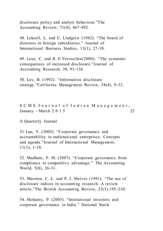 disclosure policy and analyst behaviour.”The
Accounting Review, 71(4), 467-492.
48. Leksell, L. and U. Lindgren (1982). “The board of
directors in foreign subsidiaries.” Journal of
International Business Studies, 13(1), 27-38.
49. Leuz, C. and R. E.Verrecchia(2000). “The economic
consequences of increased disclosure.”Journal of
Accounting Research, 38, 91-136.
50. Lev, B. (1992). “Information disclosure
strategy.”California Management Review, 34(4), 9-32.
S C M S J o u r n a l o f I n d i a n M a n a g e m e n t ,
January - March 2 0 1 5 22
A Quarterly Journal
51 Luo, Y. (2005). “Corporate governance and
accountability in multinational enterprises: Concepts
and agenda.”Journal of International Management,
11(1), 1-18.
52. Madhani, P. M. (2007). “Corporate governance from
compliance to competitive advantage.” The Accounting
World, 7(8), 26-31.
53. Marston, C. L. and P. J. Shrives (1991). “The use of
disclosure indices in accounting research: A review
article.”The British Accounting Review, 23(3),195-210.
54. Mohanty, P. (2003). “Institutional investors and
corporate governance in India.” National Stock
 