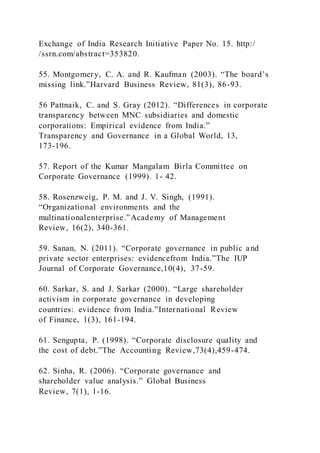 Exchange of India Research Initiative Paper No. 15. http:/
/ssrn.com/abstract=353820.
55. Montgomery, C. A. and R. Kaufman (2003). “The board’s
missing link.”Harvard Business Review, 81(3), 86-93.
56 Pattnaik, C. and S. Gray (2012). “Differences in corporate
transparency between MNC subsidiaries and domestic
corporations: Empirical evidence from India.”
Transparency and Governance in a Global World, 13,
173-196.
57. Report of the Kumar Mangalam Birla Committee on
Corporate Governance (1999). 1- 42.
58. Rosenzweig, P. M. and J. V. Singh, (1991).
“Organizational environments and the
multinationalenterprise.”Academy of Management
Review, 16(2), 340-361.
59. Sanan, N. (2011). “Corporate governance in public and
private sector enterprises: evidencefrom India.”The IUP
Journal of Corporate Governance,10(4), 37-59.
60. Sarkar, S. and J. Sarkar (2000). “Large shareholder
activism in corporate governance in developing
countries: evidence from India.”International Review
of Finance, 1(3), 161-194.
61. Sengupta, P. (1998). “Corporate disclosure quality and
the cost of debt.”The Accounting Review,73(4),459-474.
62. Sinha, R. (2006). “Corporate governance and
shareholder value analysis.” Global Business
Review, 7(1), 1-16.
 
