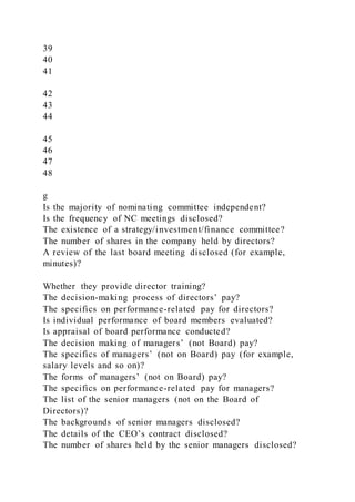 39
40
41
42
43
44
45
46
47
48
g
Is the majority of nominating committee independent?
Is the frequency of NC meetings disclosed?
The existence of a strategy/investment/finance committee?
The number of shares in the company held by directors?
A review of the last board meeting disclosed (for example,
minutes)?
Whether they provide director training?
The decision-making process of directors’ pay?
The specifics on performance-related pay for directors?
Is individual performance of board members evaluated?
Is appraisal of board performance conducted?
The decision making of managers’ (not Board) pay?
The specifics of managers’ (not on Board) pay (for example,
salary levels and so on)?
The forms of managers’ (not on Board) pay?
The specifics on performance-related pay for managers?
The list of the senior managers (not on the Board of
Directors)?
The backgrounds of senior managers disclosed?
The details of the CEO’s contract disclosed?
The number of shares held by the senior managers disclosed?
 