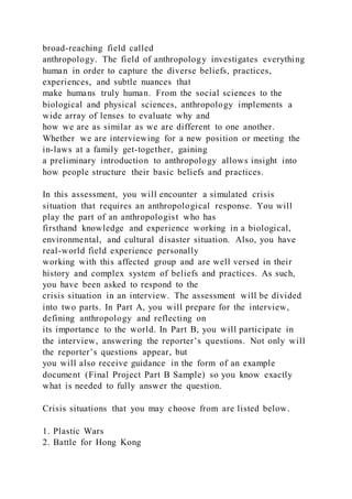 broad-reaching field called
anthropology. The field of anthropology investigates everything
human in order to capture the diverse beliefs, practices,
experiences, and subtle nuances that
make humans truly human. From the social sciences to the
biological and physical sciences, anthropology implements a
wide array of lenses to evaluate why and
how we are as similar as we are different to one another.
Whether we are interviewing for a new position or meeting the
in-laws at a family get-together, gaining
a preliminary introduction to anthropology allows insight into
how people structure their basic beliefs and practices.
In this assessment, you will encounter a simulated crisis
situation that requires an anthropological response. You will
play the part of an anthropologist who has
firsthand knowledge and experience working in a biological,
environmental, and cultural disaster situation. Also, you have
real-world field experience personally
working with this affected group and are well versed in their
history and complex system of beliefs and practices. As such,
you have been asked to respond to the
crisis situation in an interview. The assessment will be divided
into two parts. In Part A, you will prepare for the interview,
defining anthropology and reflecting on
its importance to the world. In Part B, you will participate in
the interview, answering the reporter’s questions. Not only will
the reporter’s questions appear, but
you will also receive guidance in the form of an example
document (Final Project Part B Sample) so you know exactly
what is needed to fully answer the question.
Crisis situations that you may choose from are listed below.
1. Plastic Wars
2. Battle for Hong Kong
 