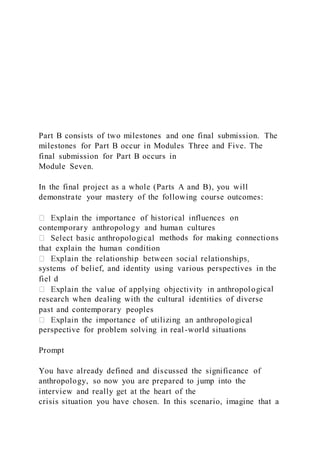 Part B consists of two milestones and one final submission. The
milestones for Part B occur in Modules Three and Five. The
final submission for Part B occurs in
Module Seven.
In the final project as a whole (Parts A and B), you will
demonstrate your mastery of the following course outcomes:
contemporary anthropology and human cultures
methods for making connections
that explain the human condition
systems of belief, and identity using various perspectives in the
fiel d
ical
research when dealing with the cultural identities of diverse
past and contemporary peoples
perspective for problem solving in real-world situations
Prompt
You have already defined and discussed the significance of
anthropology, so now you are prepared to jump into the
interview and really get at the heart of the
crisis situation you have chosen. In this scenario, imagine that a
 