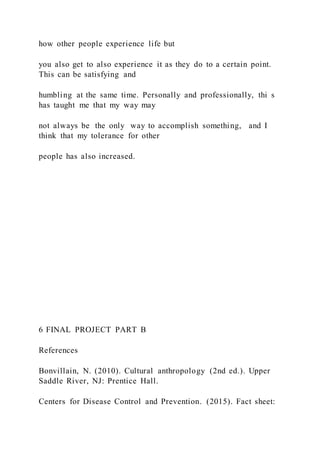 how other people experience life but
you also get to also experience it as they do to a certain point.
This can be satisfying and
humbling at the same time. Personally and professionally, thi s
has taught me that my way may
not always be the only way to accomplish something, and I
think that my tolerance for other
people has also increased.
6 FINAL PROJECT PART B
References
Bonvillain, N. (2010). Cultural anthropology (2nd ed.). Upper
Saddle River, NJ: Prentice Hall.
Centers for Disease Control and Prevention. (2015). Fact sheet:
 