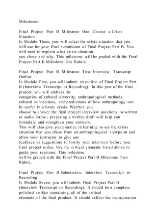 Milestones
Final Project Part B Milestone One: Choose a Crisis
Situation
In Module Three, you will select the crisis situation that you
will use for your final submission of Final Project Part B. You
will need to explain what crisis situation
you chose and why. This milestone will be graded with the Final
Project Part B Milestone One Rubric.
Final Project Part B Milestone Two: Interview Transcript
Outline
In Module Five, you will submit an outline of Final Project Part
B (Interview Transcript or Recording). In this part of the final
project, you will address the
categories of cultural diversity, anthropological methods,
cultural connections, and predictions of how anthropology can
be useful in a future crisis. Whether you
choose to answer the final project interview questions in written
or audio format, preparing a written draft will help you
formulate and strengthen your answers.
This will also give you practice in learning to see the crisis
situation that you chose from an anthropological viewpoint and
allow your instructor to give any
feedback or suggestions to fortify your interview before your
final project is due. Use the critical elements listed above to
guide your response. This milestone
will be graded with the Final Project Part B Milestone Two
Rubric.
Final Project Part B Submission: Interview Transcript or
Recording
In Module Seven, you will submit Final Project Part B
(Interview Transcript or Recording). It should be a complete,
polished artifact containing all of the critical
elements of the final product. It should reflect the incorporation
 