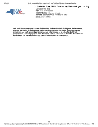 4/30/2014 2013 | OSSINING UFSD - Report Card | New YorkState Education Department Data Site
http://data.nysed.gov/reportcard.php?instid=800000035059&year=2013&createreport=1&enrollment=1&avgclasssize=1&freelunch=1&attendance=1&teacherqu… 1/52
The New York State School Report Card [2012 - 13]
NAME: OSSINING UFSD
BEDS Code: 661401030000
SUPERINTENDENT : Raymond Sanchez
ADDRESS: 190 CROTON AVE, OSSINING, NY 10562
PHONE: (914) 941-7700
The New York State Report Card is an important part of the Board of Regents' effort to raise
learning standards for all students. It provides information to the public on school/district
enrollment and staff, student performance, and other measures of school and district
performance. Knowledge gained from the report card on a school's or district's strengths and
weaknesses can be used to improve instruction and services to students.
95
 