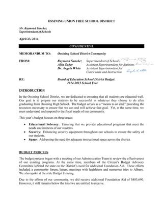 OSSINING UNION FREE SCHOOL DISTRICT
Mr. Raymond Sanchez
Superintendent of Schools
April 23, 2014
CONFIDENTIAL
MEMORANDUM TO: Ossining School District Community
FROM: Raymond Sanchez Superintendent of Schools
Alita Zuber Assistant Superintendent for Business
Dr. Angela White Assistant Superintendent for
Curriculum and Instruction
RE: Board of Education School District Budget:
2014-2015 School Year
INTRODUCTION
In the Ossining School District, we are dedicated to ensuring that all students are educated well.
Our goal is to prepare our students to be successful in whatever they choose to do after
graduating from Ossining High School. The budget serves as a “means to an end,” providing the
resources necessary to ensure that we can and will achieve that goal. Yet, at the same time, we
must understand and respond to the fiscal needs of our community.
This year’s budget focuses on three areas:
 Educational Solvency: Ensuring that we provide educational programs that meet the
needs and interests of our students.
 Security: Enhancing security equipment throughout our schools to ensure the safety of
our students.
 Space: Addressing the need for adequate instructional space across the district.
BUDGET PROCESS
The budget process began with a meeting of our Administrative Team to review the effectiveness
of our existing programs. At the same time, members of the Citizen’s Budget Advisory
Committee lobbied the state on the District’s need for additional Foundation Aid. These efforts
included a community forum, letters, meetings with legislators and numerous trips to Albany.
We also spoke at the state Budget Hearing.
Due to the efforts of our community, we did receive additional Foundation Aid of $483,690.
However, it still remains below the total we are entitled to receive.
 