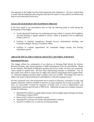 2
Our approach to the budget has been both transparent and collaborative. We have worked hard
to ensure that the budget provides programs that meet the needs of every child in our District and
help to avoid educational insolvency.
GOALS OF OUR BUDGET DEVELOPMENT PROCESS
It has been noted in our presentations that we had the following goals in mind during the
development of this budget.
 Avoid educational insolvency by continuing advocacy efforts to increase the Foundation
Aid that Ossining is legally entitled to receive, which is projected to be an additional
$10M in 2014-15.
 Continue to maintain transparency through surveys, informational meetings, and
Community Budget Advisory Committee efforts.
 Continue to evaluate opportunities for sustainable budget savings and slowing
expenditure growth.
AREAS OF FOCUS: EDUCATIONAL SOLVENCY, SECURITY AND SPACE
Educational Solvency:
This budget reflects the continuation of our electives at Ossining High School, the Science
Research Program, after school programs at AMD and programs in the arts and athletics. Based
on our February 26th Board of Education meeting and survey results, we know our community
values teacher to student ratio. We have been experiencing increases in enrollment. Yet, we
have made every effort to ensure that we address the need for instructional staff in grades PreK-
12. Particular emphasis has been made to address class size at AMD. This budget also seeks to
address the needs in Special Education and English as a Second Language classes.
We have dissected every non-instructional area in search of efficiency, economies of scale, and
expense reductions wherever possible to preserve as many programs for as long as possible. In
2013, we successfully reversed the trajectory of health costs as well as administrative and
transportation expenses growth back to 2009 levels. Additional savings/cost avoidance measures
include the following:
 Identified $4.6 million in capital improvements with no budget impact through an Energy
Performance Contract (EPC).
 Received $2.5 million in competitive grants.
 Negotiated 0% increases for teacher and administrator contracts.
 Saved $1.2 million over 12 years by re-financing bonds.
 