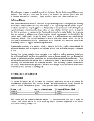 3
Throughout the process, we carefully considered the impact that the decisions would have on our
students. Our goal is to ensure that the needs of our students are met and that we take into
account the values of our community. Again, our focus is to remain educationally solvent.
Safety And Space
The Administration and Board of Education recognize the importance of budgeting for building
maintenance and understand the long-term effects of not supporting funds for capital projects.
While the capital bond project approved in March 2012 by our community will help to provide
significant improvements to our facilities, it does not meet all of the District's needs. As a result,
the District continues to recommend the funding of the transfer-to-capital budget line to ensure
that we continue to address some of our on-going capital improvements not included in the
capital bond. Additionally, one of the Board’s goals is to address future space needs in our
elementary schools. The 2014-15 Budget reflects these anticipated needs. It also calls for the
relocation of administrative offices. In doing so, it will ensure we have additional space in our
elementary schools to support the increasing enrollment.
Student safety continues to be a district priority. As such, the 2014-15 budget contains funds for
additional cameras and an improved surveillance system that will help emergency response
efforts.
Savings from closing capital projects completed below budget as well as remaining funds from
the self-insured health and long-term disability plans no longer needed since the District has
moved to predictable premium based plans are being used as appropriated fund balance. These
savings and remaining funds will be used to cover non-recurring expenses to avoid a cliff in the
following year when the funds are no longer available. New, recurring expenses like the lease
for storage and administrative space will be offset with budget reductions in non-instructional
areas and revenue increases in building aid
OTHER AREAS OF INTEREST
Transportation
As part of the budget, we will be asking our community to consider voting on decreasing the
transportation mileage limits for Claremont School. We are recommending that we decrease the
limits to .5 miles for students in grade 4. Below you find details related to the proposal.
Grade Level Current Mileage Limit Proposed Mileage Limit
Grade 3 ½ mile ½ mile
Grade 4 1 mile ½ mile
This change will not impact the District budget. Yet, our community must vote to make the
change. This change will be put to the voters by way of a separate proposition at the annual
election and meeting on May 20th.
 