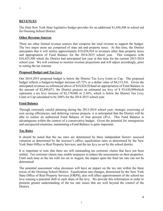 4
REVENUES
The final New York State legislative budget provides for an additional $1,456,508 in school aid
for Ossining School District.
Other Revenue Sources
There are other limited revenue sources that comprise the total revenue to support the budget.
The two major areas are composed of state aid and property taxes. At this time, the District
anticipates that it will realize approximately $18,024,924 in revenues other than property taxes
and appropriation of Fund Balance for the 2014-2015 school year. This compares with
$16,425,500 which the District had anticipated last year at this time for the current 2013-2014
school year. We will continue to monitor revenue projections and will adjust accordingly, prior
to setting the tax warrant.
Proposed Budget and Tax Levy
Our 2014-2015 proposed budget is below the District Tax Levy Limit or Cap. The proposed
budget reflects a budget-to-budget increase of3.72% or a dollar value of $4,113,341. Given the
anticipated revenues as referenced above of $18,024,924and an appropriation of Fund Balance in
the amount of $2,890,871, the District projects an estimated tax levy of $ 93,630,998which
represents a tax levy increase of $2,174,046 or 2.38%, which is below the District Tax Levy
Limit or Cap calculated to be 248% for the 2014-2015 school year.
Fund Balance
Through extremely careful planning during the 2013-2014 school year, strategic exercising of
cost saving efficiencies, and deferring various projects, it is anticipated that the District will be
able to realize an authorized Fund Balance of four percent (4%). This Fund Balance is
advantageous within the context of a conservative budget. Given the potential for emergencies
and unexpected situations, maintaining a Fund Balance is quite important.
Tax Rates
It should be noted that the tax rates are determined by three independent factors: assessed
valuation as determined by the assessor’s office, equalization rates as determined by the New
York State Office or Real Property Services, and the tax levy as set by the school district.
It is important to note that there are still outstanding tax certiorari claims that have not been
settled. Tax certiorari claims may enable taxpayers to reduce the assessments on their properties.
Until such time as the tax rolls are set in August, the impact upon the final tax rate can not be
determined.
The potential assessment value decreases will have an impact on the tax rate within the three
towns of the Ossining School District. Equalization rate changes, determined by the New York
State Office of Real Property Services [ORPS], also will affect apportionment of the school tax
levy causing a potential shift in each share of the levy. We provide this information in order to
promote greater understanding of the tax rate issues that are well beyond the control of the
District.
1
1
 