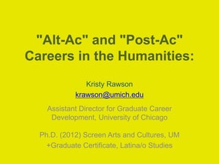 "Alt-Ac" and "Post-Ac" 
Careers in the Humanities: 
Kristy Rawson 
krawson@umich.edu 
Assistant Director for Graduate Career 
Development, University of Chicago 
Ph.D. (2012) Screen Arts and Cultures, UM 
+Graduate Certificate, Latina/o Studies 
 